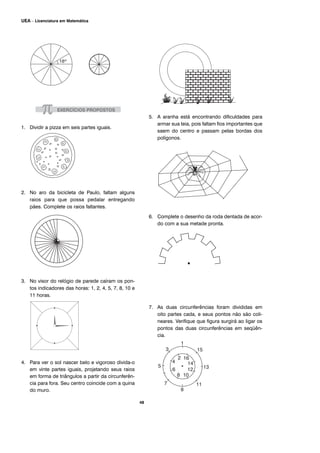48
UEA – Licenciatura em Matemática
1. Dividir a pizza em seis partes iguais.
2. No aro da bicicleta de Paulo, faltam alguns
raios para que possa pedalar entregando
pães. Complete os raios faltantes.
3. No visor do relógio de parede caíram os pon-
tos indicadores das horas: 1, 2, 4, 5, 7, 8, 10 e
11 horas.
4. Para ver o sol nascer belo e vigoroso divida-o
em vinte partes iguais, projetando seus raios
em forma de triângulos a partir da circunferên-
cia para fora. Seu centro coincide com a quina
do muro.
5. A aranha está encontrando dificuldades para
armar sua teia, pois faltam fios importantes que
saem do centro e passam pelas bordas dos
polígonos.
6. Complete o desenho da roda dentada de acor-
do com a sua metade pronta.
7. As duas circunferências foram divididas em
oito partes cada, e seus pontos não são coli-
neares. Verifique que figura surgirá ao ligar os
pontos das duas circunferências em seqüên-
cia.
 
