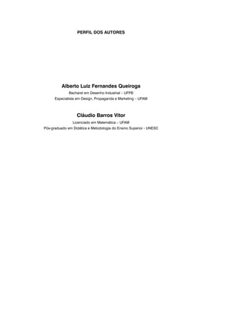 Alberto Luiz Fernandes Queiroga
Bacharel em Desenho Industrial – UFPB
Especialista em Design, Propaganda e Marketing – UFAM
Cláudio Barros Vitor
Licenciado em Matemática – UFAM
Pós-graduado em Didática e Metodologia do Ensino Superior - UNESC
PERFIL DOS AUTORES
 