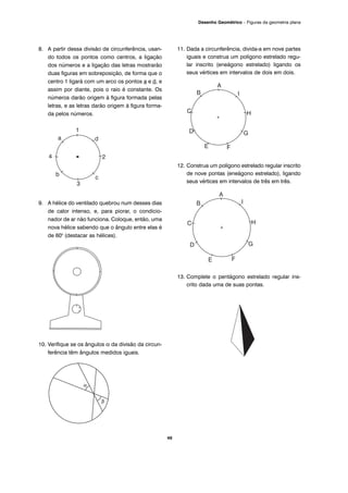 8. A partir dessa divisão de circunferência, usan-
do todos os pontos como centros, a ligação
dos números e a ligação das letras mostrarão
duas figuras em sobreposição, de forma que o
centro 1 ligará com um arco os pontos a e d, e
assim por diante, pois o raio é constante. Os
números darão origem à figura formada pelas
letras, e as letras darão origem à figura forma-
da pelos números.
9. A hélice do ventilado quebrou num desses dias
de calor intenso, e, para piorar, o condicio-
nador de ar não funciona. Coloque, então, uma
nova hélice sabendo que o ângulo entre elas é
de 600
(destacar as hélices).
10. Verifique se os ângulos α da divisão da circun-
ferência têm ângulos medidos iguais.
11. Dada a circunferência, divida-a em nove partes
iguais e construa um polígono estrelado regu-
lar inscrito (eneágono estrelado) ligando os
seus vértices em intervalos de dois em dois.
12. Construa um polígono estrelado regular inscrito
de nove pontas (eneágono estrelado), ligando
seus vértices em intervalos de três em três.
13. Complete o pentágono estrelado regular ins-
crito dada uma de suas pontas.
49
Desenho Geométrico – Figuras da geometria plana
β
α
 