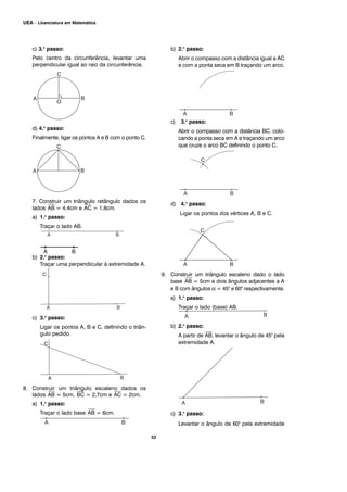 52
UEA – Licenciatura em Matemática
c) 3.o
passo:
Pelo centro da circunferência, levantar uma
perpendicular igual ao raio da circunferência.
d) 4.o
passo:
Finalmente, ligar os pontos A e B com o ponto C.
7. Construir um triângulo retângulo dados os
lados
⎯
AB = 4,4cm e
⎯
AC = 1,8cm.
a) 1.o
passo:
Traçar o lado AB.
b) 2.o
passo:
Traçar uma perpendicular à extremidade A.
c) 3.o
passo:
Ligar os pontos A, B e C, definindo o triân-
gulo pedido.
8. Construir um triângulo escaleno dados os
lados
⎯
AB = 5cm,
⎯
BC = 2,7cm e
⎯
AC = 2cm.
a) 1.o
passo:
Traçar o lado base
⎯
AB = 6cm.
b) 2.o
passo:
Abrir o compasso com a distância igual a AC
e com a ponta seca em B traçando um arco.
c) 3.o
passo:
Abrir o compasso com a distância BC, colo-
cando a ponta seca em A e traçando um arco
que cruze o arco BC definindo o ponto C.
d) 4.o
passo:
Ligar os pontos dos vértices A, B e C.
9. Construir um triângulo escaleno dado o lado
base
⎯
AB = 5cm e dois ângulos adjacentes a A
e B com ângulos α = 450
e 600
respectivamente.
a) 1.o
passo:
Traçar o lado (base) AB.
b) 2.o
passo:
A partir de
⎯
AB, levantar o ângulo de 450
pela
extremidade A.
c) 3.o
passo:
Levantar o ângulo de 600
pela extremidade
A B
 