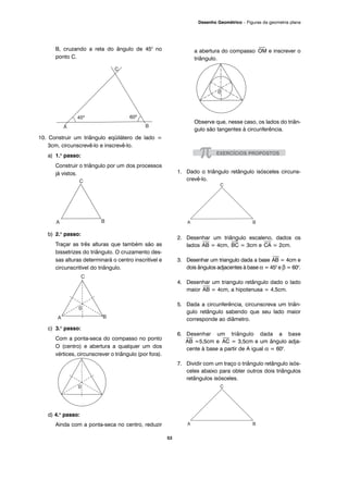 53
Desenho Geométrico – Figuras da geometria plana
B, cruzando a reta do ângulo de 450
no
ponto C.
10. Construir um triângulo eqüilátero de lado =
3cm, circunscrevê-lo e inscrevê-lo.
a) 1.o
passo:
Construir o triângulo por um dos processos
já vistos.
b) 2.o
passo:
Traçar as três alturas que também são as
bissetrizes do triângulo. O cruzamento des-
sas alturas determinará o centro inscritível e
circunscritível do triângulo.
c) 3.o
passo:
Com a ponta-seca do compasso no ponto
O (centro) e abertura a qualquer um dos
vértices, circunscrever o triângulo (por fora).
d) 4.o
passo:
Ainda com a ponta-seca no centro, reduzir
a abertura do compasso
⎯
OM e inscrever o
triângulo.
Observe que, nesse caso, os lados do triân-
gulo são tangentes à circunferência.
1. Dado o triângulo retângulo isósceles circuns-
crevê-lo.
2. Desenhar um triângulo escaleno, dados os
lados
⎯
AB = 4cm,
⎯
BC = 3cm e
⎯
CA = 2cm.
3. Desenhar um triangulo dada a base
⎯
AB = 4cm e
dois ângulos adjacentes à base α = 450
e β = 600
.
4. Desenhar um triangulo retângulo dado o lado
maior
⎯
AB = 4cm, a hipotenusa = 4,5cm.
5. Dada a circunferência, circunscreva um triân-
gulo retângulo sabendo que seu lado maior
corresponde ao diâmetro.
6. Desenhar um triângulo dada a base
⎯
AB =5,5cm e
⎯
AC = 3,5cm e um ângulo adja-
cente à base a partir de A igual α = 600
.
7. Dividir com um traço o triângulo retângulo isós-
celes abaixo para obter outros dois triângulos
retângulos isósceles.
 