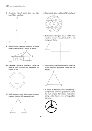 8. Complete o triângulo abaixo dado o seu lado
base
⎯
AB e a sua altura.
9. Classifique os triângulos existentes na figura
abaixo quanto à forma e quanto ao ângulo.
10. Complete a placa de sinalização “SIGA EM
FRENTE” para que não haja transtornos no
trânsito da rua.
11. O triângulo incompleto abaixo oculta um outro
triângulo idêntico. Defina este triângulo.
12. Quantos triângulos eqüiláteros há nesta figura?
13. Dado o módulo triangular, crie um módulo maior
repetindo-se quatro vezes, orientadondo-se pelo
eixo perpendicular.
14. Dado o triângulo eqüilátero, divida-o para obter
quatro triângulos eqüiláteros (basta usar três
traços).
15. A marca da Mercedes Bens (automóveis) é
mundialmente conhecida apresentando geome-
tria muito simples. Reproduza a marca abaixo
com precisão, citando o nome do triângulo base
da marca.
54
UEA – Licenciatura em Matemática
 
