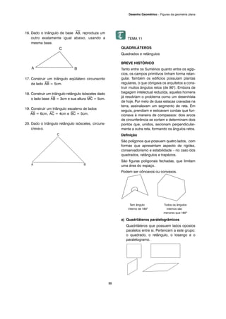 16. Dado o triângulo de base
⎯
AB, reproduza um
outro exatamente igual abaixo, usando a
mesma base.
17. Construir um triângulo eqüilátero circunscrito
de lado
⎯
AB = 5cm.
18. Construir um triângulo retângulo isósceles dado
o lado base
⎯
AB = 3cm e sua altura
⎯
MC = 5cm.
19. Construir um triângulo escaleno de lados
⎯
AB = 6cm,
⎯
AC = 4cm e
⎯
BC = 5cm.
20. Dado o triângulo retângulo isósceles, circuns-
creva-o.
TEMA 11
QUADRILÁTEROS
Quadrados e retângulos
BREVE HISTÓRICO
Tanto entre os Sumérios quanto entre os egíp-
cios, os campos primitivos tinham forma retan-
gular. Também os edifícios possuíam plantas
regulares, o que obrigava os arquitetos a cons-
truir muitos ângulos retos (de 90o
). Embora de
bagagem intelectual reduzida, aqueles homens
já resolviam o problema como um desenhista
de hoje. Por meio de duas estacas cravadas na
terra, assinalavam um segmento de reta. Em
seguia, prendiam e esticavam cordas que fun-
cionava à maneira de compassos: dois arcos
de circunferência se cortam e determinam dois
pontos que, unidos, secionam perpendicular-
mente a outra reta, formando os ângulos retos.
Definição
São polígonos que possuem quatro lados, com
formas que apresentam aspecto de rigidez,
conservadorismo e estabilidade – no caso dos
quadrados, retângulos e trapézios.
São figuras poligonais fechadas, que limitam
uma área do espaço.
Podem ser côncavos ou convexos.
Tem ângulo Todos os ângulos
interno de 180º internos são
menores que 180º
a) Quadriláteros paralelogrâmicos
Quadriláteros que possuem lados opostos
paralelos entre si. Pertencem a este grupo:
o quadrado, o retângulo, o losango e o
paralelogramo.
55
Desenho Geométrico – Figuras da geometria plana
 