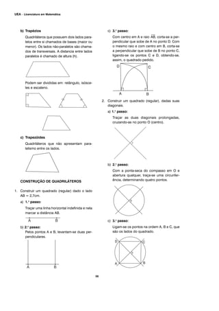 b) Trapézios
Quadriláteros que possuem dois lados para-
lelos entre si chamados de bases (maior ou
menor). Os lados não-paralelos são chama-
dos de transversais. A distancia entre lados
paralelos é chamado de altura (h).
Podem ser divididas em: retângulo, isósce-
les e escaleno.
c) Trapezóides
Quadriláteros que não apresentam para-
lelismo entre os lados.
CONSTRUÇÃO DE QUADRILÁTEROS
1. Construir um quadrado (regular) dado o lado
AB = 2,7cm.
a) 1.o
passo:
Traçar uma linha horizontal indefinida e nela
marcar a distância AB.
b) 2.o
passo:
Pelos pontos A e B, levantam-se duas per-
pendiculares.
c) 3.o
passo:
Com centro em A e raio
⎯
AB, corta-se a per-
pendicular que sobe de A no ponto D. Com
o mesmo raio e com centro em B, corta-se
a perpendicular que sobe de B no ponto C,
ligando-se os pontos C e D, obtendo-se,
assim, o quadrado pedido.
2. Construir um quadrado (regular), dadas suas
diagonais.
a) 1.o
passo:
Traçar as duas diagonais prolongadas,
cruzando-as no ponto O (centro).
b) 2.o
passo:
Com a ponta-seca do compasso em O e
abertura qualquer, traça-se uma circunfer-
ência, determinando quatro pontos.
c) 3.o
passo:
Ligam-se os pontos na ordem A, B e C, que
são os lados do quadrado.
56
UEA – Licenciatura em Matemática
 