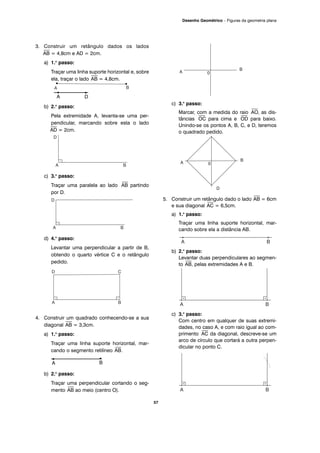 3. Construir um retângulo dados os lados
⎯
AB = 4,8cm e AD = 2cm.
a) 1.o
passo:
Traçar uma linha suporte horizontal e, sobre
ela, traçar o lado
⎯
AB = 4,8cm.
b) 2.o
passo:
Pela extremidade A, levanta-se uma per-
pendicular, marcando sobre esta o lado
⎯
AD = 2cm.
c) 3.o
passo:
Traçar uma paralela ao lado
⎯
AB partindo
por D.
d) 4.o
passo:
Levantar uma perpendicular a partir de B,
obtendo o quarto vértice C e o retângulo
pedido.
4. Construir um quadrado conhecendo-se a sua
diagonal
⎯
AB = 3,3cm.
a) 1.o
passo:
Traçar uma linha suporte horizontal, mar-
cando o segmento retilíneo
⎯
AB.
b) 2.o
passo:
Traçar uma perpendicular cortando o seg-
mento
⎯
AB ao meio (centro O).
c) 3.o
passo:
Marcar, com a medida do raio
⎯
AO, as dis-
tâncias
⎯
OC para cima e
⎯
OD para baixo.
Unindo-se os pontos A, B, C, e D, teremos
o quadrado pedido.
5. Construir um retângulo dado o lado
⎯
AB = 6cm
e sua diagonal
⎯
AC = 6,5cm.
a) 1.o
passo:
Traçar uma linha suporte horizontal, mar-
cando sobre ela a distância AB.
b) 2.o
passo:
Levantar duas perpendiculares ao segmen-
to
⎯
AB, pelas extremidades A e B.
c) 3.o
passo:
Com centro em qualquer de suas extremi-
dades, no caso A, e com raio igual ao com-
primento
⎯
AC da diagonal, descreve-se um
arco de círculo que cortará a outra perpen-
dicular no ponto C.
57
Desenho Geométrico – Figuras da geometria plana
A D
A B
 