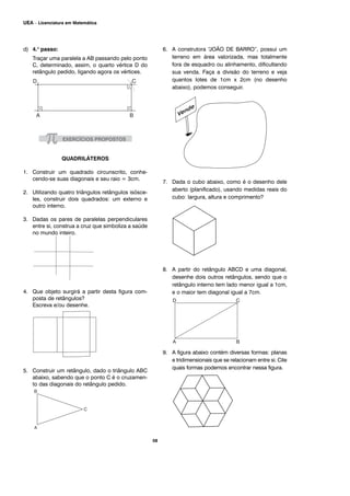 d) 4.o
passo:
Traçar uma paralela a AB passando pelo ponto
C, determinado, assim, o quarto vértice D do
retângulo pedido, ligando agora os vértices.
QUADRILÁTEROS
1. Construir um quadrado circunscrito, conhe-
cendo-se suas diagonais e seu raio = 3cm.
2. Utilizando quatro triângulos retângulos isósce-
les, construir dois quadrados: um externo e
outro interno.
3. Dadas os pares de paralelas perpendiculares
entre si, construa a cruz que simboliza a saúde
no mundo inteiro.
4. Que objeto surgirá a partir desta figura com-
posta de retângulos?
Escreva e/ou desenhe.
5. Construir um retângulo, dado o triângulo ABC
abaixo, sabendo que o ponto C é o cruzamen-
to das diagonais do retângulo pedido.
6. A construtora “JOÃO DE BARRO”, possui um
terreno em área valorizada, mas totalmente
fora de esquadro ou alinhamento, dificultando
sua venda. Faça a divisão do terreno e veja
quantos lotes de 1cm x 2cm (no desenho
abaixo), podemos conseguir.
7. Dada o cubo abaixo, como é o desenho dele
aberto (planificado), usando medidas reais do
cubo: largura, altura e comprimento?
8. A partir do retângulo ABCD e uma diagonal,
desenhe dois outros retângulos, sendo que o
retângulo interno tem lado menor igual a 1cm,
e o maior tem diagonal igual a 7cm.
9. A figura abaixo contém diversas formas: planas
e tridimensionais que se relacionam entre si. Cite
quais formas podemos encontrar nessa figura.
58
UEA – Licenciatura em Matemática
 