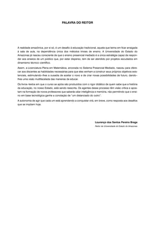PALAVRA DO REITOR
A realidade amazônica, por si só, é um desafio à educação tradicional, aquela que teima em ficar arraigada
à sala de aula, na dependência única dos métodos triviais de ensino. A Universidade do Estado do
Amazonas já nasceu consciente de que o ensino presencial mediado é a única estratégia capaz de respon-
der aos anseios de um público que, por estar disperso, tem de ser atendido por projetos escudados em
dinamismo técnico−científico.
Assim, a Licenciatura Plena em Matemática, ancorada no Sistema Presencial Mediado, nasceu para ofere-
cer aos discentes as habilidades necessárias para que eles venham a construir seus próprios objetivos exis-
tenciais, estimulando−lhes a ousadia de aceitar o novo e de criar novas possibilidades de futuro, dando−
lhes uma visão multifacetada das maneiras de educar.
Os livros−textos em que o curso se apóia são produzidos com o rigor didático de quem sabe que a história
da educação, no nosso Estado, está sendo reescrita. Os agentes desse processo têm visão crítica e apos-
tam na formação de novos professores que saberão aliar inteligência e memória, não permitindo que o ensi-
no em base tecnológica ganhe a conotação de “um distanciado do outro”.
A autonomia de agir que cada um está aprendendo a conquistar virá, em breve, como resposta aos desafios
que se impõem hoje.
Lourenço dos Santos Pereira Braga
Reitor da Universidade do Estado do Amazonas
 