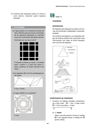 10. Construa dois quadrados sendo um interno e
outro externo, utilizando quatro trapézios
isósceles.
a) A figura abaixo é um exemplo de ilusão de
ótica. Olhando para ela, temos a impressão
de ver pequenos quadrados ou manchas
cinza nos cruzamentos das faixas brancas.
Você sabe por que isso ocorre?
R: Quando as faixas se cruzam, o contraste
entre o branco e o preto fica menor e,
assim, podemos ver essas manchas cinza
claras.
b) As diagonais AB e CD dos paralelogramos
são iguais.
R: Sim. Confira.
c) A figura ABCD é um quadrado?
R: Sim.
TEMA 12
TRAPÉZIOS
INTRODUÇÃO
Os trapézios são triângulos truncados com for-
mas que transmitem estabilidade e ascensão,
projeção.
Ao contrário dos Egípcios, as civilizações anti-
gas da América Central não construíram seus
monumentos com base na forma triangular,
mas na forma de trapézios.
CONSTRUÇÃO DE TRAPÉZIOS
1. Construir um trapézio isósceles conhecendo-
se o lado maior
⎯
AB = 4cm, a base menor
⎯
CD = 2cm e sua altura = 3,3cm.
a) 1.o
passo:
Traçar uma reta suporte e marcar a medida
⎯
AB, e em seguida marcar a metade de
⎯
AB
(ponto médio).
59
Desenho Geométrico – Figuras da geometria plana
A B
 