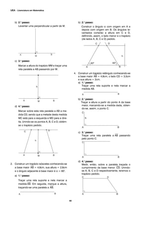 b) 2.o
passo:
Levantar uma perpendicular a partir de M.
c) 3.o
passo:
Marcar a altura do trapézio MM e traçar uma
reta paralela a AB passando por M.
d) 4.o
passo:
Marcar sobre esta reta paralela a AB a me-
dida CD, sendo que a metade desta medida
MC está para a esquerda e MD para a dire-
ita. Unindo-se os pontos A, B, C e D, obtém-
se o trapézio pedido.
2. Construir um trapézio isósceles conhecendo-se
a base maior
⎯
AB = 4,8cm, sua altura = 2,8cm
e o ângulo adjacente à base maior é α = 600
.
a) 1.o
passo:
Traçar uma reta suporte e nela marcar a
medida
⎯
AB. Em seguida, marque a altura,
traçando-se uma paralela a
⎯
AB.
b) 2.o
passo:
Construir o ângulo α com origem em A e
depois com origem em B. Os ângulos le-
vantados cortarão a altura em C e D,
definindo, assim, o lado menor e o trapézio
(de lados A, B, C e D) pedido.
4. Construir um trapézio retângulo conhecendo-se
a base maior
⎯
AB = 4,8cm, o lado CD = 3,5cm
e sua altura = 2cm.
a) 1.o
passo:
Traçar uma reta suporte e nela marcar a
medida AB.
b) 2.o
passo:
Traçar a altura a partir do ponto A da base
maior, marcando-se a medida dada, obten-
do-se, assim, o ponto C.
c) 3.o
passo:
Traçar uma reta paralela a
⎯
AB passando
pelo ponto C.
d) 4.o
passo:
Medir, então, sobre a paralela traçada o
cumprimento da base menor
⎯
CD. Unindo-
se A, B, C e D respectivamente, teremos o
trapézio pedido.
60
UEA – Licenciatura em Matemática
h
 