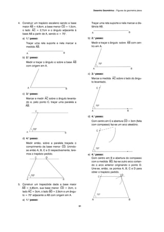 4. Construir um trapézio escaleno sendo a base
maior
⎯
AB = 4,8cm, a base menor
⎯
CD = 1,5cm,
o lado
⎯
AC = 2,7cm e o ângulo adjacente à
base AB a partir de A, sendo α = 70°.
a) 1.o
passo:
Traçar uma reta suporte e nela marcar a
medida
⎯
AB.
b) 2.o
passo:
Medir e traçar o ângulo α sobre a base
⎯
AB
com origem em A.
c) 3.o
passo:
Marcar e medir
⎯
AC sobre o ângulo levanta-
do e, pelo ponto C, traçar uma paralela a
⎯
AB.
d) 4.o
passo:
Medir então, sobre a paralela traçada o
comprimento da base menor
⎯
CD. Unindo-
se então A, B, C e D respectivamente, tere-
mos o trapézio pedido.
5. Construir um trapezóide dada a base maior
⎯
AB = 4,85cm, sua base menor
⎯
CD = 2cm, o
lado
⎯
AC = 3cm, o lado
⎯
BD = 2,9cm e um ângu-
lo = 70° adjacente a AB com origem em A.
a) 1.o
passo:
Traçar uma reta suporte e nela marcar a dis-
tância AB.
b) 2.o
passo:
Medir e traçar o ângulo sobre
⎯
AB com cen-
tro em A.
c) 3.o
passo:
Marcar a medida
⎯
AC sobre o lado do ângu-
lo levantado.
d) 4.o
passo:
Com centro em C e abertura
⎯
CD = 3cm (feita
com compasso) faz-se um arco aleatório.
e) 4.o
passo:
Com centro em B e abertura do compasso
com a medida
⎯
BD, faz-se outro arco cortan-
do o arco anterior originando o ponto D.
Une-se, então, os pontos A, B, C e D para
obter o trapézio pedido.
61
Desenho Geométrico – Figuras da geometria plana
 