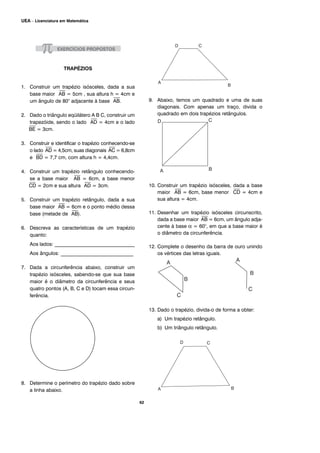 TRAPÉZIOS
1. Construir um trapézio isósceles, dada a sua
base maior
⎯
AB = 5cm , sua altura h = 4cm e
um ângulo de 80° adjacente à base
⎯
AB.
2. Dado o triângulo eqüilátero A B C, construir um
trapezóide, sendo o lado
⎯
AD = 4cm e o lado
⎯
BE = 3cm.
3. Construir e identificar o trapézio conhecendo-se
o lado
⎯
AD = 4,5cm, suas diagonais
⎯
AC = 6,8cm
e
⎯
BD = 7,7 cm, com altura h = 4,4cm.
4. Construir um trapézio retângulo conhecendo-
se a base maior
⎯
AB = 6cm, a base menor
⎯
CD = 2cm e sua altura
⎯
AD = 3cm.
5. Construir um trapézio retângulo, dada a sua
base maior
⎯
AB = 6cm e o ponto médio dessa
base (metade de
⎯
AB).
6. Descreva as características de um trapézio
quanto:
Aos lados: ________________________________
Aos ângulos: _____________________________
7. Dada a circunferência abaixo, construir um
trapézio isósceles, sabendo-se que sua base
maior é o diâmetro da circunferência e seus
quatro pontos (A, B, C e D) tocam essa circun-
ferência.
8. Determine o perímetro do trapézio dado sobre
a linha abaixo.
9. Abaixo, temos um quadrado e uma de suas
diagonais. Com apenas um traço, divida o
quadrado em dois trapézios retângulos.
10. Construir um trapézio isósceles, dada a base
maior
⎯
AB = 6cm, base menor
⎯
CD = 4cm e
sua altura = 4cm.
11. Desenhar um trapézio isósceles circunscrito,
dada a base maior
⎯
AB = 6cm, um ângulo adja-
cente à base α = 60°, em que a base maior é
o diâmetro da circunferência.
12. Complete o desenho da barra de ouro unindo
os vértices das letras iguais.
13. Dado o trapézio, divida-o de forma a obter:
a) Um trapézio retângulo.
b) Um triângulo retângulo.
62
UEA – Licenciatura em Matemática
 