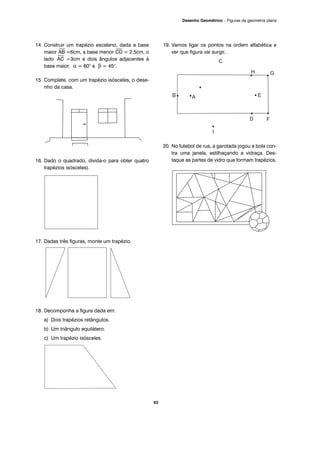 14. Construir um trapézio escaleno, dada a base
maior
⎯
AB =6cm, a base menor
⎯
CD = 2.5cm, o
lado
⎯
AC =3cm e dois ângulos adjacentes à
base maior, α = 60° e β = 45°.
15. Complete, com um trapézio isósceles, o dese-
nho da casa.
16. Dado o quadrado, divida-o para obter quatro
trapézios isósceles).
17. Dadas três figuras, monte um trapézio.
18. Decomponha a figura dada em:
a) Dois trapézios retângulos.
b) Um triângulo equilátero.
c) Um trapézio isósceles.
19. Vamos ligar os pontos na ordem alfabética e
ver que figura vai surgir.
20. No futebol de rua, a garotada jogou a bola con-
tra uma janela, estilhaçando a vidraça. Des-
taque as partes de vidro que formam trapézios.
63
Desenho Geométrico – Figuras da geometria plana
 