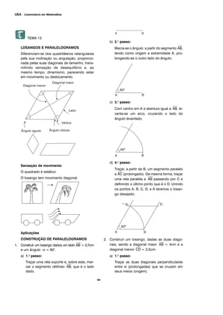 TEMA 13
LOSANGOS E PARALELOGRAMOS
Diferenciam-se dos quadriláteros retangulares
pela sua inclinação ou angulação, proporcio-
nada pelas suas diagonais de tamanho, trans-
mitindo sensação de desequilíbrio e, ao
mesmo tempo, dinamismo, parecendo estar
em movimento ou deslocamento.
Sensação de movimento
O quadrado é estático.
O losango tem movimento diagonal.
Aplicações
CONSTRUÇÃO DE PARALELOGRAMOS
1. Construir um losango dados um lado
⎯
AB = 2,7cm
e um ângulo α = 60°.
a) 1.o
passo:
Traçar uma reta suporte e, sobre esta, mar-
car o segmento retilíneo
⎯
AB, que é o lado
dado.
b) 2.o
passo:
Marca-se o ângulo a partir do segmento
⎯
AB,
tendo como origem a extremidade A, pro-
longando-se o outro lado do ângulo.
c) 3.o
passo:
Com centro em A e abertura igual a
⎯
AB, le-
vanta-se um arco, cruzando o lado do
ângulo levantado.
d) 4.o
passo:
Traçar, a partir de B, um segmento paralelo
a
⎯
AC (prolongado). Da mesma forma, traçar
uma reta paralela a
⎯
AB passando por C e
definindo o último ponto que é o D. Unindo
os pontos A, B, C, D, e A teremos o losan-
go desejado.
2. Construir um losango, dadas as duas diago-
nais, sendo a diagonal maior
⎯
AB = 4cm e a
diagonal menor
⎯
CD = 2,5cm.
a) 1.o
passo:
Traçar as duas diagonais perpendiculares
entre si (prolongadas) que se cruzam em
seus meios (origem).
64
UEA – Licenciatura em Matemática
 