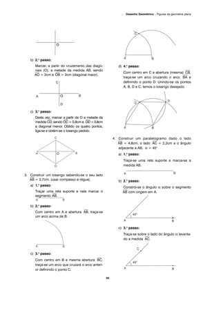 b) 2.o
passo:
Marcar, a partir do cruzamento das diago-
nais (O), a metade da medida AB, sendo
⎯
AO = 2cm e
⎯
OB = 2cm (diagonal maior).
c) 3.o
passo:
Desta vez, marcar a partir de O a metade da
medida
⎯
CD, sendo
⎯
OC = 0,8cm e
⎯
OD=0,8cm
a diagonal menor. Obtido os quatro pontos,
liga-se e obtém-se o losango pedido.
3. Construir um losango sabendo-se o seu lado
⎯
AB = 2,7cm. (usar compasso e régua).
a) 1.o
passo:
Traçar uma reta suporte e nela marcar o
segmento
⎯
AB.
b) 2.o
passo:
Com centro em A e abertura
⎯
AB, traça-se
um arco acima de B.
c) 3.o
passo:
Com centro em B e mesma abertura
⎯
BC,
traça-se um arco que cruzará o arco anteri-
or definindo o ponto C.
d) 4.o
passo:
Com centro em C e abertura (mesma)
⎯
CB,
traça-se um arco cruzando o arco
⎯
BA e
definindo o ponto D. Unindo-se os pontos
A, B, D e C, temos o losango desejado.
4. Construir um paralelogramo dado o lado
⎯
AB = 4,8cm, o lado
⎯
AC = 2,2cm e o ângulo
adjacente a AB, α = 45°
a) 1.o
passo:
Traça-se uma reta suporte e marca-se a
medida AB.
b) 2.o
passo:
Constrói-se o ângulo α sobre o segmento
⎯
AB com origem em A.
c) 3.o
passo:
Traça-se sobre o lado do ângulo α levanta-
do a medida
⎯⎯
AC.
65
Desenho Geométrico – Figuras da geometria plana
O
O
 