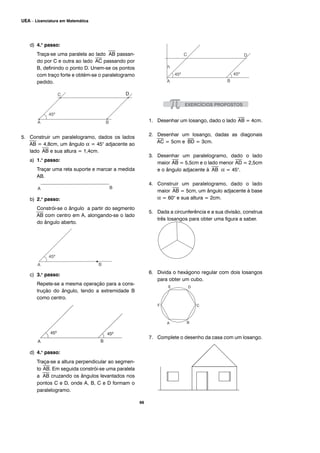 d) 4.o
passo:
Traça-se uma paralela ao lado
⎯⎯
AB passan-
do por C e outra ao lado
⎯⎯
AC passando por
B, definindo o ponto D. Unem-se os pontos
com traço forte e obtém-se o paralelogramo
pedido.
5. Construir um paralelogramo, dados os lados
⎯⎯
AB = 4,8cm, um ângulo α = 45° adjacente ao
lado
⎯⎯
AB e sua altura = 1,4cm.
a) 1.o
passo:
Traçar uma reta suporte e marcar a medida
AB.
b) 2.o
passo:
Constrói-se o ângulo a partir do segmento
⎯⎯
AB com centro em A, alongando-se o lado
do ângulo aberto.
c) 3.o
passo:
Repete-se a mesma operação para a cons-
trução do ângulo, tendo a extremidade B
como centro.
d) 4.o
passo:
Traça-se a altura perpendicular ao segmen-
to
⎯⎯
AB. Em seguida constrói-se uma paralela
a
⎯⎯
AB cruzando os ângulos levantados nos
pontos C e D, onde A, B, C e D formam o
paralelogramo.
1. Desenhar um losango, dado o lado
⎯⎯
AB = 4cm.
2. Desenhar um losango, dadas as diagonais
⎯⎯
AC = 5cm e
⎯⎯
BD = 3cm.
3. Desenhar um paralelogramo, dado o lado
maior
⎯⎯
AB = 5,5cm e o lado menor
⎯⎯
AD = 2,5cm
e o ângulo adjacente à
⎯⎯
AB α = 45°.
4. Construir um paralelogramo, dado o lado
maior
⎯⎯
AB = 5cm, um ângulo adjacente à base
α = 60° e sua altura = 2cm.
5. Dada a circunferência e a sua divisão, construa
três losangos para obter uma figura a saber.
6. Divida o hexágono regular com dois losangos
para obter um cubo.
7. Complete o desenho da casa com um losango.
66
UEA – Licenciatura em Matemática
 