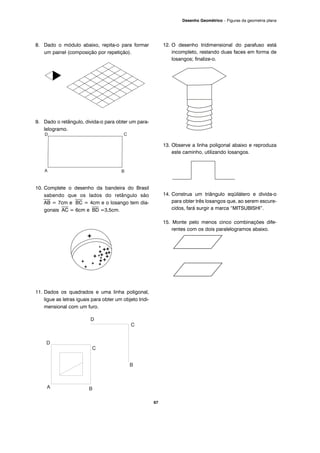 8. Dado o módulo abaixo, repita-o para formar
um painel (composição por repetição).
9. Dado o retângulo, divida-o para obter um para-
lelogramo.
10. Complete o desenho da bandeira do Brasil
sabendo que os lados do retângulo são
⎯⎯
AB = 7cm e
⎯⎯
BC = 4cm e o losango tem dia-
gonais
⎯⎯
AC = 6cm e
⎯⎯
BD =3,5cm.
11. Dados os quadrados e uma linha poligonal,
ligue as letras iguais para obter um objeto tridi-
mensional com um furo.
12. O desenho tridimensional do parafuso está
incompleto, restando duas faces em forma de
losangos; finalize-o.
13. Observe a linha poligonal abaixo e reproduza
este caminho, utilizando losangos.
14. Construa um triângulo eqüilátero e divida-o
para obter três losangos que, ao serem escure-
cidos, fará surgir a marca “MITSUBISHI”.
15. Monte pelo menos cinco combinações dife-
rentes com os dois paralelogramos abaixo.
67
Desenho Geométrico – Figuras da geometria plana
 
