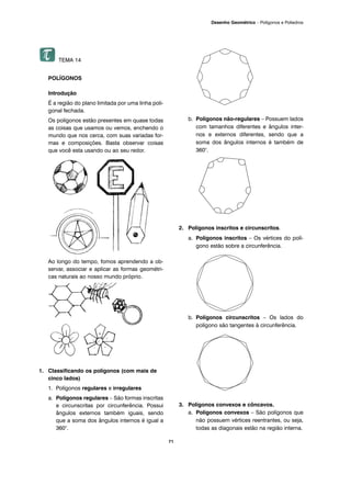 71
Desenho Geométrico – Polígonos e Poliedros
TEMA 14
POLÍGONOS
Introdução
É a região do plano limitada por uma linha poli-
gonal fechada.
Os polígonos estão presentes em quase todas
as coisas que usamos ou vemos, enchendo o
mundo que nos cerca, com suas variadas for-
mas e composições. Basta observar coisas
que você esta usando ou ao seu redor.
Ao longo do tempo, fomos aprendendo a ob-
servar, associar e aplicar as formas geométri-
cas naturais ao nosso mundo próprio.
1. Classificando os polígonos (com mais de
cinco lados)
1. Polígonos regulares e irregulares
a. Polígonos regulares – São formas inscritas
e circunscritas por circunferência. Possui
ângulos externos também iguais, sendo
que a soma dos ângulos internos é igual a
360°.
b. Polígonos não-regulares – Possuem lados
com tamanhos diferentes e ângulos inter-
nos e externos diferentes, sendo que a
soma dos ângulos internos é também de
360°.
2. Polígonos inscritos e circunscritos.
a. Polígonos inscritos – Os vértices do polí-
gono estão sobre a circunferência.
b. Polígonos circunscritos – Os lados do
polígono são tangentes à circunferência.
3. Polígonos convexos e côncavos.
a. Polígonos convexos – São polígonos que
não possuem vértices reentrantes, ou seja,
todas as diagonais estão na região interna.
 