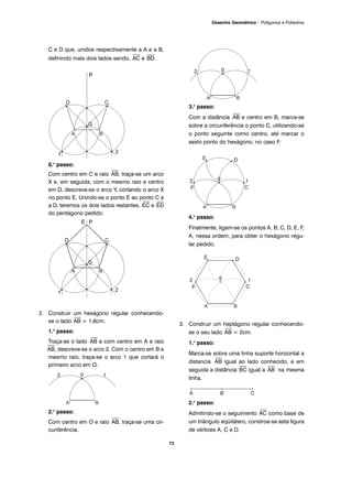 73
Desenho Geométrico – Polígonos e Poliedros
C e D que, unidos respectivamente a A e a B,
definindo mais dois lados sendo,
⎯
AC e
⎯
BD.
6.o
passo:
Com centro em C e raio
⎯
AB, traça-se um arco
X e, em seguida, com o mesmo raio e centro
em D, descreve-se o arco Y, cortando o arco X
no ponto E. Unindo-se o ponto E ao ponto C e
a D, teremos os dois lados restantes,
⎯
EC e
⎯
ED
do pentágono pedido.
2. Construir um hexágono regular conhecendo-
se o lado
⎯
AB = 1,6cm.
1.o
passo:
Traça-se o lado
⎯
AB e com centro em A e raio
⎯
AB, descreve-se o arco 2. Com o centro em B e
mesmo raio, traça-se o arco 1 que cortará o
primeiro arco em O.
2.o
passo:
Com centro em O e raio
⎯
AB, traça-se uma cir-
cunferência.
3.o
passo:
Com a distância
⎯
AB e centro em B, marca-se
sobre a circunferência o ponto C, utilizando-se
o ponto seguinte como centro, até marcar o
sexto ponto do hexágono, no caso F.
4.o
passo:
Finalmente, ligam-se os pontos A, B, C, D, E, F,
A, nessa ordem, para obter o hexágono regu-
lar pedido.
3. Construir um heptágono regular conhecendo-
se o seu lado
⎯
AB = 2cm.
1.o
passo:
Marca-se sobre uma linha suporte horizontal a
distancia
⎯
AB igual ao lado conhecido, e em
seguida a distância
⎯
BC igual a
⎯
AB na mesma
linha.
2.o
passo:
Admitindo-se o seguimento
⎯
AC como base de
um triângulo eqüilátero, constroe-se esta figura
de vértices A, C e D.
P
E P
 