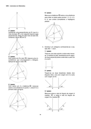 74
UEA – Licenciatura em Matemática
3.o
passo:
Levanta-se uma perpendicular por B, que é o
meio da base
⎯
AC, e em seguida traça-se outra
perpendicular, desta vez pelo meio do lado
⎯
CD,
cortando a altura
⎯
BD em O.
4.o
passo:
Com centro em O e raio
⎯
OA, traça-se uma cir-
cunferência que circunscreverá o triângulo.
Aplique-se agora o lado
⎯
AB.
5.o
passo:
Com centro em A e distância
⎯
AB, marca-se
sobre a circunferência no ponto 1, onde A1 é o
primeiro lado da figura.
6.o
passo:
Marca-se a distância
⎯
AB sobre a circunferência
para obter os lados pelos pontos 1, 2, 3, 4, 5,
6, A, que unidos completarão o heptágono
pedido.
4. Construir um octógono conhecendo-se o seu
lado AB = 1,5cm.
1.o
passo:
Traça-se uma reta suporte e sobre esta marca-
se a medida do lado, levantando-se em segui-
da duas perpendiculares a este lado a partir de
A e de B.
2.o
passo:
Traçam-se as duas bissetrizes destes dois
ângulos retos, uma com origem em A e outra
com origem em B.
3.o
passo:
Marca-se sobre a reta do ângulo de origem A
medida
⎯
AC, e sobre a reta do ângulo de
origem B a medida
⎯
BD.
 