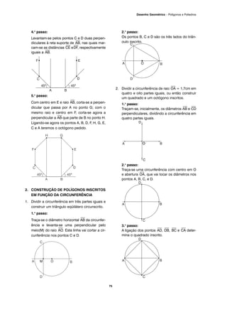 75
Desenho Geométrico – Polígonos e Poliedros
4.o
passo:
Levantam-se pelos pontos C e D duas perpen-
diculares à reta suporte de
⎯
AB, nas quais mar-
cam-se as distâncias
⎯
CE e
⎯
DF, respectivamente
iguais a
⎯
AB.
5.o
passo:
Com centro em E e raio
⎯
AB, corta-se a perpen-
dicular que passa por A no ponto G; com o
mesmo raio e centro em F, corta-se agora a
perpendicular a
⎯
AB que parte de B no ponto H.
Ligando-se agora os pontos A, B, D, F, H, G, E,
C e A teremos o octógono pedido.
2. CONSTRUÇÃO DE POLÍGONOS INSCRITOS
EM FUNÇÃO DA CIRCUNFERÊNCIA
1. Dividir a circunferência em três partes iguais e
construir um triângulo eqüilátero circunscrito.
1.o
passo:
Traça-se o diâmetro horizontal
⎯
AB da circunfer-
ência e levanta-se uma perpendicular pelo
meio(M) do raio
⎯
AO. Esta linha vai cortar a cir-
cunferência nos pontos C e D.
2.o
passo:
Os pontos B, C e D são os três lados do triân-
gulo inscrito.
2. Dividir a circunferência de raio
⎯
OA = 1,7cm em
quatro e oito partes iguais, ou então construir
um quadrado e um octógono inscritos.
1.o
passo:
Traçam-se, inicialmente, os diâmetros
⎯
AB e
⎯
CD
perpendiculares, dividindo a circunferência em
quatro partes iguais.
2.o
passo:
Traça-se uma circunferência com centro em O
e abertura
⎯
OA, que vai tocar os diâmetros nos
pontos A, B, C, e D.
3.o
passo:
A ligação dos pontos
⎯
AD,
⎯
DB,
⎯
BC e
⎯
CA deter-
mina o quadrado inscrito.
O
 