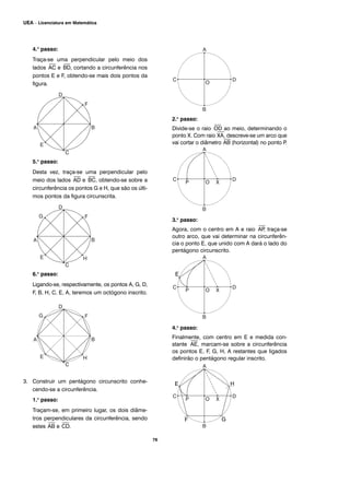 76
UEA – Licenciatura em Matemática
4.o
passo:
Traça-se uma perpendicular pelo meio dos
lados
⎯
AC e
⎯
BD, cortando a circunferência nos
pontos E e F, obtendo-se mais dois pontos da
figura.
5.o
passo:
Desta vez, traça-se uma perpendicular pelo
meio dos lados
⎯
AD e
⎯
BC, obtendo-se sobre a
circunferência os pontos G e H, que são os últi-
mos pontos da figura circunscrita.
6.o
passo:
Ligando-se, respectivamente, os pontos A, G, D,
F, B, H, C, E, A, teremos um octógono inscrito.
3. Construir um pentágono circunscrito conhe-
cendo-se a circunferência.
1.o
passo:
Traçam-se, em primeiro lugar, os dois diâme-
tros perpendiculares da circunferência, sendo
estes
⎯
AB e
⎯
CD.
2.o
passo:
Divide-se o raio
⎯
OD ao meio, determinando o
ponto X. Com raio
⎯
XA, descreve-se um arco que
vai cortar o diâmetro
⎯
AB (horizontal) no ponto P.
3.o
passo:
Agora, com o centro em A e raio
⎯
AP, traça-se
outro arco, que vai determinar na circunferên-
cia o ponto E, que unido com A dará o lado do
pentágono circunscrito.
4.o
passo:
Finalmente, com centro em E e medida con-
stante
⎯
AE, marcam-se sobre a circunferência
os pontos E, F, G, H, A restantes que ligados
definirão o pentágono regular inscrito.
E
E H
F G
 