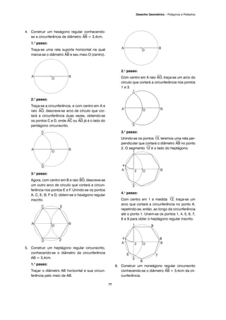 77
Desenho Geométrico – Polígonos e Poliedros
4. Construir um hexágono regular conhecendo-
se a circunferência de diâmetro
⎯
AB = 3,4cm.
1.o
passo:
Traça-se uma reta suporte horizontal na qual
marca-se o diâmetro
⎯
AB e seu meio O (centro).
2.o
passo:
Traça-se a circunferência, e com centro em A e
raio
⎯
AO, descreve-se arco de círculo que cor-
tará a circunferência duas vezes, obtendo-se
os pontos C e D, onde
⎯
AC ou
⎯
AD já é o lado do
pentágono circunscrito.
3.o
passo:
Agora, com centro em B e raio
⎯
BO, descreve-se
um outro arco de circulo que cortará a circun-
ferência nos pontos E e F. Unindo-se os pontos
A, C, E, B, F e D, obtem-se o hexágono regular
inscrito.
5. Construir um heptágono regular circunscrito,
conhecendo-se o diâmetro da circunferência
AB = 3,4cm.
1.o
passo:
Traçar o diâmetro AB horizontal e sua circun-
ferência pelo meio de AB.
2.o
passo:
Com centro em A raio
⎯
AO, traça-se um arco do
círculo que cortará a circunferência nos pontos
1 e 3.
3.o
passo:
Unindo-se os pontos
⎯
13, teremos uma reta per-
pendicular que cortará o diâmetro
⎯
AB no ponto
2. O segmento
⎯
12 é o lado do heptágono.
4.o
passo:
Com centro em 1 e medida
⎯
12, traça-se um
arco que cortará a circunferência no ponto A,
repetindo-se, então, ao longo da circunferência
até o ponto 1. Unem-se os pontos 1, 4, 5, 6, 7,
8 e 9 para obter o heptágono regular inscrito.
6. Construir um noneágono regular circunscrito
conhecendo-se o diâmetro
⎯
AB = 3,4cm da cir-
cunferência.
9
8
7
6
5
 