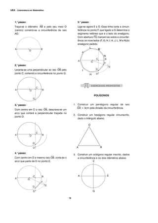 78
UEA – Licenciatura em Matemática
1.o
passo:
Traça-se o diâmetro
⎯
AB e pelo seu meio O
(centro) constrói-se a circunferência de raio
AO.
2.o
passo:
Levanta-se uma perpendicular ao raio
⎯
OB pelo
ponto C, cortando a circunferência no ponto G.
3.o
passo:
Com centro em C o raio
⎯
OB, descreve-se um
arco que cortará a perpendicular traçada no
ponto D.
4.o
passo:
Com centro em D e mesmo raio
⎯
OB, corta-se o
arco que parte de D no ponto E.
5.o
passo:
Liga-se agora E a O. Essa linha corta a circun-
ferência no ponto F, que ligado a G determina o
segmento retilíneo que é o lado do eneágono.
Com abertura
⎯
FG marcam-se sobre a circunfer-
ência os nove lados (F, G, H, I, A, J, L, M e N)do
eneágono pedido.
POLÍGONOS
1. Construir um pentágono regular de raio
⎯
OA = 3cm pela divisão da circunferência.
2. Construir um hexágono regular circunscrito,
dado o triângulo abaixo.
3. Construir um octógono regular inscrito, dados
a circunferência e os dois diâmetros abaixo.
J
L
M
N
H
I
O
BA
A
C
E
G
 