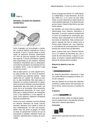 TEMA 01
MATERIAL UTILIZADO NO DESENHO
GEOMÉTRICO
Um breve histórico
Como linguagem de comunicação e expres-
são, a arte do desenho antecede em muito a
da escrita. O que é a escrita senão a combi-
nação de pequenos símbolos desenhados?
Por meio de gravuras traçadas nas paredes
das cavernas, o homem pré-histórico registrou
fatos relacionados ao seu cotidiano, deixando
indicadores importantes para os pesquisado-
res modernos estudarem os ancestrais de nos-
sa espécie. Enfim, a arte do desenho é algo
inerente ao homem.
Não se sabe quando, ou onde, alguém formu-
lou pela primeira vez, em forma de desenho,
um problema que pretendia resolver – talvez
tivesse sido um “projeto” de moradia ou tem-
plo, ou algo semelhante. Mas esse passo re-
presentou um avanço fundamental na capaci-
dade de raciocínio abstrato, pois esse desenho
representava algo que ainda não existia, que
ainda viria a se concretizar. Essa ferramenta,
gradativamente aprimorada, foi muito impor-
tante para o desenvolvimento de civilizações,
como a dos babilônios e a dos egípcios, as
quais, como sabemos, realizaram verdadeiras
façanhas arquitetônicas.
Porém uma outra civilização, que não hesitava
em absorver elementos de outras culturas,
aprendeu depressa como passar à frente de
seus predecessores; em tudo que tocavam,
davam mais vida. Eram os gregos. Em todas
as áreas do pensamento humano em que se
propuseram a trabalhar, realizaram feitos que
marcaram definitivamente a história da huma-
nidade.
Foram os gregos que deram um molde deduti-
vo à Matemática. A obra Elementos, de Eucli-
des (?300 a.C.), é um marco de valor inesti-
mável, na qual a Geometria é desenvolvida de
modo bastante elaborado. É na Geometria gre-
ga que nasce o Desenho Geométrico que aqui
vamos estudar.
Na realidade, não havia entre os gregos uma
diferenciação entre Desenho Geométrico e
Geometria. O primeiro aparecia simplesmente
na forma de problemas de construções geo-
métricas, após a exposição de um item teórico
dos textos de Geometria. Essa conduta eucli-
diana é seguida até hoje em países como a
França, Suíça, Espanha, etc., mas, infelizmen-
te, os problemas de construção foram há muito
banidos dos nossos livros de Geometria.
Assim, pode-se dizer que o Desenho Geomé-
trico é um capítulo da Geometria que, com o
auxílio de dois instrumentos, a régua e o com-
passo, se propõe a resolver graficamente pro-
blemas de natureza teórica e prática.
Material de desenho e seu uso
O lápis
Em desenho geométrico, utilizaremos o lápis
com grafite HB para os traçados de letras, con-
tornos e esboços.
Para seu desenho ter as linhas bem definidas,
mantenha a grafite sempre bem-apontada, em
forma cônica, usando para isso um pedaço de
lixa.
A lapiseira
Você pode também utilizar as práticas lapisei-
ras com grafites 0.5mm, pois elas têm grossura
ideal para o desenho geométrico.
A borracha
Use borracha macia para não deixar marcas no
papel.
11
Desenho Geométrico – Introdução ao desenho geométrico
 