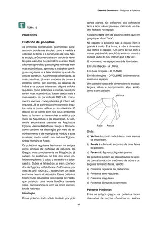 81
Desenho Geométrico – Polígonos e Poliedros
TEMA 15
POLIEDROS
Histórico de poliedros
As primeiras construções geométricas surgi-
ram com problemas simples, como a medida e
a divisão de terra, e a construção da roda. Nes-
te estágio, a Geometria era um bando de recei-
tas para cálculos de perímetros e áreas. Cedo
o homem aprendeu que soluções retilíneas eram
mais econômicas, aprendeu a trabalhar com fi-
guras regulares e a fazer divisões que são fá-
ceis de construir. As primeiras construções, as
mais primitivas, já eram modelos de cones e
cilindros, como, por exemplo, as cabanas de
índios e os poços artesanais. Alguns sólidos
regulares, como pirâmides e prismas, talvez por
serem mais econômicos, foram sendo mais e
mais usados. Já por volta de 1000 a.C., monu-
mentos imensos, como pirâmides, já tinham sido
erguidos. Já se conhecia como construir ângu-
los retos e como retificar a circunferência. O
desejo de se sentir bem nos seus ambientes
levou o homem a desenvolver a estética por
meio da Arquitetura e da Decoração. A Geo-
metria encontra-se presente na Arquitetura
Egípcia, Assíria-Babilônica, Grega e Romana,
como também na decoração por meio do re-
conhecimento e da repetição de módulo e suas
simetrias, muito usado nas culturas Egípcia,
Grego-Romana e Árabe.
Os poliedros regulares fascinaram os antigos
como símbolo de perfeição da natureza. Os
Gregos, mais precisamente os Pitagóricos, já
sabiam da existência de três dos cinco po-
liedros regulares: o cubo, o tetraedro e o dode-
caedro. Cubos e tetraedros já eram conheci-
dos de Egípcios e Babilônios. Os Etruscos, por
volta do ano 1000 a.C., construíram um dado
em forma de um dodecaedro. Esses poliedros
foram muito estudados pela Escola de Platão,
que construiu uma teoria filosófica baseada
neles, comparando-os com os cinco elemen-
tos da natureza.
Introdução
Diz-se poliedro todo sólido limitado por polí-
gonos planos. Os polígonos são colocados
lado a lado, não-coplanares, definindo um tre-
cho fechado no espaço.
A palavra edro vem da palavra hedra, que em
grego quer dizer “face”.
No espaço, o pequeno não é pouco, nem o
grande é muito. É a forma, e não a dimensão
que define o espaço; “Um jarro se faz com a
massa palpável do envoltório externo; mas é o
espaço vazio do seu interior que o faz útil”.
O movimento no espaço tem três liberdades:
Em uma direção – A LINHA.
Em duas direções – O PLANO.
Em três direções – O VOLUME (tridimensional:
assim é o espaço).
Um poliedro ocupa três dimensões no espaço:
largura, altura e comprimento. Veja, então,
como é um poliedro.
Onde:
a) Vértice é o ponto onde três ou mais arestas
se encontram.
b) Aresta é a linha do encontro de duas faces
do poliedro.
c) Faces são figuras poligonais planas.
Os poliedros podem ser classificados de acor-
do com a forma, com o número de lados e os
ângulos formando faces, sendo:
a) Poliedros regulares ou platônicos.
b) Poliedros semi-regulares.
c) Poliedros irregulares.
d) Poliedros côncavos e convexos
Poliedros Platônicos
Entre os antigos gregos, os poliedros foram
chamados de corpos cósmicos ou sólidos
 