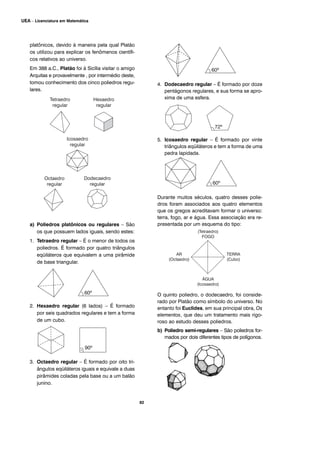 platônicos, devido à maneira pela qual Platão
os utilizou para explicar os fenômenos científi-
cos relativos ao universo.
Em 388 a.C., Platão foi à Sicília visitar o amigo
Arquitas e provavelmente , por intermédio deste,
tomou conhecimento dos cinco poliedros regu-
lares.
a) Poliedros platônicos ou regulares – São
os que possuem lados iguais, sendo estes:
1. Tetraedro regular – É o menor de todos os
poliedros. É formado por quatro triângulos
eqüiláteros que equivalem a uma pirâmide
de base triangular.
2. Hexaedro regular (6 lados) – É formado
por seis quadrados regulares e tem a forma
de um cubo.
3. Octaedro regular – É formado por oito tri-
ângulos eqüiláteros iguais e equivale a duas
pirâmides coladas pela base ou a um balão
junino.
4. Dodecaedro regular – É formado por doze
pentágonos regulares, e sua forma se apro-
xima de uma esfera.
5. Icosaedro regular – É formado por vinte
triângulos eqüiláteros e tem a forma de uma
pedra lapidada.
Durante muitos séculos, quatro desses polie-
dros foram associados aos quatro elementos
que os gregos acreditavam formar o universo:
terra, fogo, ar e água. Essa associação era re-
presentada por um esquema do tipo:
O quinto poliedro, o dodecaedro, foi conside-
rado por Platão como símbolo do universo. No
entanto foi Euclides, em sua principal obra, Os
elementos, que deu um tratamento mais rigo-
roso ao estudo desses poliedros.
b) Poliedro semi-regulares – São poliedros for-
mados por dois diferentes tipos de polígonos.
82
UEA – Licenciatura em Matemática
 