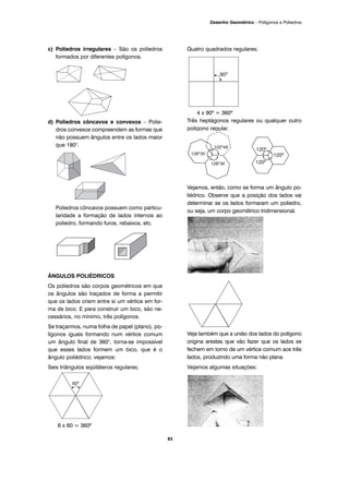 c) Poliedros irregulares – São os poliedros
formados por diferentes polígonos.
d) Poliedros côncavos e convexos – Polie-
dros convexos compreendem as formas que
não possuem ângulos entre os lados maior
que 180°.
Poliedros côncavos possuem como particu-
laridade a formação de lados internos ao
poliedro, formando furos, rebaixos, etc.
ÂNGULOS POLIÉDRICOS
Os poliedros são corpos geométricos em que
os ângulos são traçados de forma a permitir
que os lados criem entre si um vértice em for-
ma de bico. E para construir um bico, são ne-
cessários, no mínimo, três polígonos.
Se traçarmos, numa folha de papel (plano), po-
lígonos iguais formando num vértice comum
um ângulo final de 360°, torna-se impossível
que esses lados formem um bico, que é o
ângulo poliédrico; vejamos:
Seis triângulos eqüiláteros regulares;
6 x 60 = 360º
Quatro quadrados regulares;
4 x 90º = 360º
Três heptágonos regulares ou qualquer outro
polígono regular.
Vejamos, então, como se forma um ângulo po-
liédrico. Observe que a posição dos lados vai
determinar se os lados formaram um poliedro,
ou seja, um corpo geométrico tridimensional.
Veja também que a união dos lados do polígono
origina arestas que vão fazer que os lados se
fechem em torno de um vértice comum aos três
lados, produzindo uma forma não plana.
Vejamos algumas situações:
83
Desenho Geométrico – Polígonos e Poliedros
 