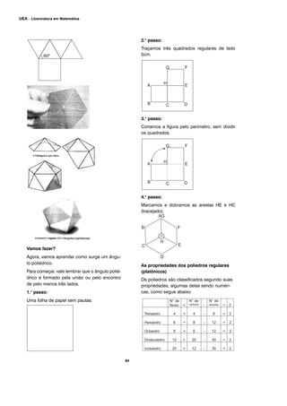 Vamos fazer?
Agora, vamos aprender como surge um ângu-
lo poliédrico.
Para começar, vale lembrar que o ângulo polié-
drico é formado pela união ou pelo encontro
de pelo menos três lados.
1.o
passo:
Uma folha de papel sem pautas.
2.o
passo:
Traçamos três quadrados regulares de lado
5cm.
3.o
passo:
Cortamos a figura pelo perímetro, sem dividir
os quadrados.
4.o
passo:
Marcamos e dobramos as arestas HE e HC
(tracejado).
As propriedades dos poliedros regulares
(platônicos)
Os poliedros são classificados segundo suas
propriedades, algumas delas sendo numéri-
cas, como segue abaixo:
84
UEA – Licenciatura em Matemática
 