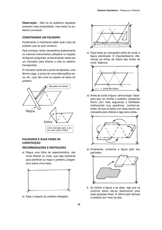 Observação – Não só os poliedros regulares
possuem essa propriedade, mas todos os po-
liedros convexos!
CONSTRUINDO UM POLIEDRO
Inicialmente, é importante saber qual o tipo de
poliedro que se quer construir.
Para começar, serão necessários praticamente
os mesmos instrumentos utilizados no traçado
de figuras poligonais, acrescentando desta vez
um marcador para dobras e cola ou adesivo
transparente.
O marcador pode ser a ponta da lapiseira, uma
lâmina cega, a ponta de uma esferográfica se-
ca, etc., que não corte ou separe os lados do
poliedro.
POLIEDROS E SUAS FASES DE
CONSTRUÇÃO
RECOMENDAÇÕES E INSTRUÇÕES
a) Pegue uma folha de papel/cartolina, não
muito flexível ou mole, que seja suficiente
para planificar ou traçar o poliedro, pregan-
do-a sobre uma mesa.
b) Faça o traçado do poliedro desejado.
c) Faça todas as marcações antes de cortar a
figura planificada. É importantíssimo dife-
renciar as linhas de dobra das linhas de
corte. Vejamos:
d) Antes de cortar a figura, vamos traçar “abas”
para que, ao montar o poliedro, possamos
fixá-lo com mais segurança e facilidade,
melhorando sua aparência. Lembre-se,
então, de que os lados com abas devem ser
marcados para dobras e não para cortes.
e) Finalmente, cortamos a figura pelo seu
perímetro.
f) Ao dobrar a figura e as abas, veja que os
próprios lados vão-se deslocando para
suas posições finais. O último lado fechará
o poliedro por meio da aba.
Linha marcada para a do-
bra, sem cortar a folha.
Marcador de dobras
85
Desenho Geométrico – Polígonos e Poliedros
 