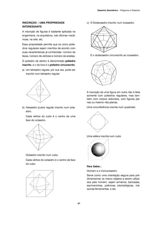 INSCRIÇÃO – UMA PROPRIEDADE
INTERESSANTE
A inscrição de figuras é bastante aplicada na
engenharia, na arquitetura, nas oficinas mecâ-
nicas, na arte, etc.
Essa propriedade permite que os cinco polie-
dros regulares sejam inscritos de acordo com
suas características já conhecidas: número de
faces, número de vértices e número de arestas.
O poliedro de dentro é denominado poliedro
inscrito, e o de fora é o poliedro circunscrito.
a) Um tetraedro regular, por sua vez, pode ser
inscrito num tetraedro regular.
b) Hexaedro (cubo) regular inscrito num octa-
edro.
Cada vértice do cubo é o centro de uma
face do octaedro.
Octaedro inscrito num cubo.
Cada vértice do octaedro é o centro da face
do cubo
c) O Dodecaedro inscrito num icosaedro.
E o dodecaedro circunscrito ao icosaedro.
A inscrição de uma figura em outra não é feita
somente com poliedros regulares, mas tam-
bém com corpos redondos, com figuras pla-
nas ou mesmo não-planas.
Uma circunferência inscrita num quadrado
Uma esfera inscrita num cubo
Para Saber...
Homem e o troncoctaedro
Serve como uma orientação segura para pré-
dimensionar os macro objetos a serem utiliza-
dos pelo homem, sejam armários, bancadas,
escrivaninhas, poltronas odontológicas, má-
quinas-ferramentas, e etc.
87
Desenho Geométrico – Polígonos e Poliedros
 