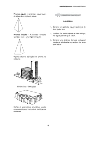 Pirâmide regular – A pirâmide é regular quan-
do a base é um polígono regular.
Pirâmide irregular – A pirâmide é irregular
quando a base é um polígono irregular.
Vejamos algumas aplicações de prismas no
cotidiano.
Construções e edificações
Malhas de geométricas prismáticas usadas
em preenchimento (reforço) de divisórias de
ambientes
POLIEDROS
1. Construir um poliedro regular (platônico) de
lado igual a 5cm.
2. Construir um prisma regular de base hexago-
nal regular, de lado igual a 5cm.
3. Construir uma pirâmide de base pentagonal
regular de lado igual a 4cm e altura das faces
igual a 8cm.
89
Desenho Geométrico – Polígonos e Poliedros
 