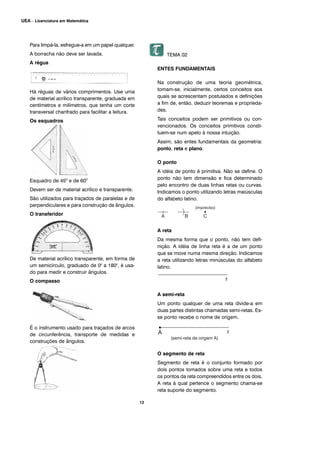 Para limpá-la, esfregue-a em um papel qualquer.
A borracha não deve ser lavada.
A régua
Há réguas de vários comprimentos. Use uma
de material acrílico transparente, graduada em
centímetros e milímetros, que tenha um corte
transversal chanfrado para facilitar a leitura.
Os esquadros
Esquadro de 450
e de 600
Devem ser de material acrílico e transparente.
São utilizados para traçados de paralelas e de
perpendiculares e para construção de ângulos.
O transferidor
De material acrílico transparente, em forma de
um semicírculo, graduado de 00
a 1800
, é usa-
do para medir e construir ângulos.
O compasso
É o instrumento usado para traçados de arcos
de circunferência, transporte de medidas e
construções de ângulos.
TEMA 02
ENTES FUNDAMENTAIS
Na construção de uma teoria geométrica,
tomam-se, inicialmente, certos conceitos aos
quais se acrescentam postulados e definições
a fim de, então, deduzir teoremas e proprieda-
des.
Tais conceitos podem ser primitivos ou con-
vencionados. Os conceitos primitivos consti-
tuem-se num apelo à nossa intuição.
Assim, são entes fundamentais da geometria:
ponto, reta e plano.
O ponto
A idéia de ponto é primitiva. Não se define. O
ponto não tem dimensão e fica determinado
pelo encontro de duas linhas retas ou curvas.
Indicamos o ponto utilizando letras maiúsculas
do alfabeto latino.
A reta
Da mesma forma que o ponto, não tem defi-
nição. A idéia de linha reta é a de um ponto
que se move numa mesma direção. Indicamos
a reta utilizando letras minúsculas do alfabeto
latino.
A semi-reta
Um ponto qualquer de uma reta divide-a em
duas partes distintas chamadas semi-retas. Es-
se ponto recebe o nome de origem.
O segmento de reta
Segmento de reta é o conjunto formado por
dois pontos tomados sobre uma reta e todos
os pontos da reta compreendidos entre os dois.
A reta à qual pertence o segmento chama-se
reta suporte do segmento.
12
UEA – Licenciatura em Matemática
 
