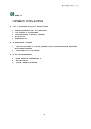 93
Desenho Geométrico – Anexos
ANEXO 01
DIRETRIZES PARA O TRABALHO EM GRUPO
1. Todos os componentes do grupo (no máximo 5) devem:
• Saber e compreender o que o grupo está fazendo.
• Fazer perguntas se não entenderem.
• Participar ativamente na realização das tarefas.
• Ajudar os outros.
• Respeitar os outros.
2. Só devem chamar o professor:
• Quando os componentes do grupo não estiverem conseguindo realizar a atividade, mesmo após
utilizado vários argumentos.
• Quando tiverem concluído a atividade.
3. Ao final das atividades devem:
• Elaborar um relatório conforme anexo 30.
• Ler o que foi escrito.
• Organizar a apresentação à turma.
 