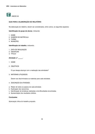 94
UEA – Licenciatura em Matemática
ANEXO 02
GUIA PARA A ELABORAÇÃO DO RELATÓRIO
Na elaboração do relatório, devem ser considerados, entre outros, os seguintes aspectos:
Identificação do grupo de alunos, indicando:
1. NOME
2. NÚMERO DE MATRÍCULA
3. TURMA
4. MUNICÍPIO
Identificação do trabalho, indicando:
1. DATA DE REALIZAÇÃO
2. DISCIPLINA
3. TÍTULO
Atividade n.º ______:
1. NOME
2. OBJETIVOS
O que deseja alcançar com a realização das atividades?
3. MATERIAIS UTILIZADOS
Devem ser discriminados os materiais para cada atividade.
4. DESCRIÇÃO DA ATIVIDADE:
a. Relato de todos os passos de cada atividade.
b. Explicação dos raciocínios.
c. Identificação de tentativas realizadas e de dificuldades encontradas.
d. Apresentação dos resultados obtidos.
Conclusões
Apreciação crítica do trabalho proposto.
 