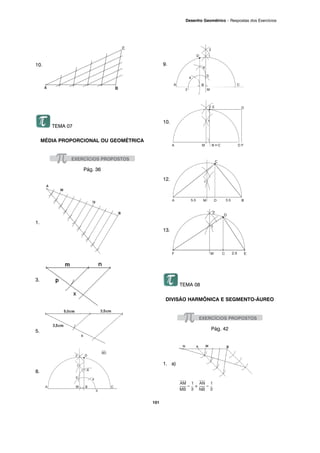 101
Desenho Geométrico – Respostas dos Exercícios
10.
TEMA 07
MÉDIA PROPORCIONAL OU GEOMÉTRICA
Pág. 36
1.
3.
5.
8.
9.
10.
12.
13.
TEMA 08
DIVISÃO HARMÔNICA E SEGMENTO-ÁUREO
Pág. 42
1. a)
 