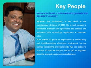 Key People
Mohammed Ismail – Instrumentation graduate from
Bangalore University
Mr.Ismail the co-founder, is the head of the
maintenance division of GMS. He is well versed in
electronic circuitry and operations and installs and
maintains high technology equipment at customer
sites.
With almost 20 years of experience in maintaining
and troubleshooting electronic equipment, he can
handle breakdown independently. We are proud to
say that till now, we had not had to call an engineer
from the original equipment manufacturer.
 