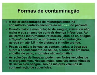 A maior concentração de microrganismos no
consultório dentário encontra-se na boca do paciente.
 Quanto maior a manipulação de sangue, visível ou não,
maior é sua chance de contrair doença infecciosa. Ao
utilizarmos instrumentos rotatórios, jatos de ar, ar/água,
ar/água/bicarbonato e ultra-som, a contaminação
gerada em até 1,5 m de distância é muito grande.
 Peças de mão e borrachas contaminadas, a água que
supre o abastecimento de Saúde, o sabonete em barra,
a toalha de pano, a torneira não automática,
 As soluções de limpeza, podem ser fortes veículos de
microrganismos. Nossas mãos, uma vez contaminadas
de saliva e/ou sangue, são os maiores veículos de
contaminação de superfícies.
Formas de contaminaçãoFormas de contaminação
 