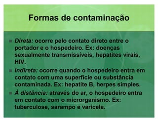 Formas de contaminaçãoFormas de contaminação
 Direta: ocorre pelo contato direto entre o
portador e o hospedeiro. Ex: doenças
sexualmente transmissíveis, hepatites virais,
HIV.
 Indireta: ocorre quando o hospedeiro entra em
contato com uma superfície ou substância
contaminada. Ex: hepatite B, herpes simples.
 À distância: através do ar, o hospedeiro entra
em contato com o microrganismo. Ex:
tuberculose, sarampo e varicela.
 