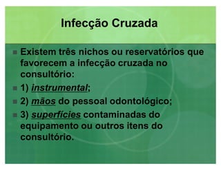 Existem três nichos ou reservatórios que
favorecem a infecção cruzada no
consultório:
 1) instrumentalinstrumental;
 2) mãosmãos do pessoal odontológico;
 3) superfíciessuperfícies contaminadas do
equipamento ou outros itens do
consultório.
Infecção CruzadaInfecção Cruzada
 