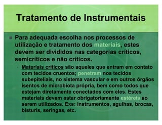 Para adequada escolha nos processos de
utilização e tratamento dos materiais, estes
devem ser divididos nas categorias críticos,
semicríticos e não críticos.
‡‡ Materiais críticosMateriais críticos são aqueles que entram em contato
com tecidos cruentos; penetram nos tecidos
subepiteliais, no sistema vascular e em outros órgãos
isentos de microbiota própria, bem como todos que
estejam diretamente conectados com eles. Estes
materiais devem estar obrigatoriamente estéreis ao
serem utilizados. Exs: instrumentos, agulhas, brocas,
bisturis, seringas, etc.
Tratamento de InstrumentaisTratamento de Instrumentais
 