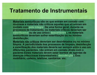‡‡ Materiais semicríticosMateriais semicríticos são os que entram em contato com
mucosas e materiais não críticos aqueles que só entram em
contato com pele íntegra. De uma forma geral, durante os
processos de tratamento, os materiais críticos deveriam ser
esterilizados ou de uso único (descartáveis), os materiais
semicríticos deveriam sofrer esterilização ou no mínimo
desinfecção;
‡‡ Materiais não críticosMateriais não críticos deveriam ser desinfetados ou no mínimo
limpos. A periodicidade dos processos de limpeza, desinfecção
e esterilização dos materiais deveria ser sempre entre o uso em
diferentes pacientes. não entram em contato direto com o
paciente.Estes materiais devem estar isentos de agentes de
doenças infecciosas transmissíveis (desinfecção). Exs:
mobiliário, cadeira, telefone, sanitários, etc.
Tratamento de InstrumentaisTratamento de Instrumentais
 