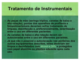 As peças de mão (seringa tríplice, canetas de baixa e
alta rotação), pontas dos aparelhos de profilaxia e
fotopolimerizáveis deveriam sofrer tratamento de
limpeza, desinfecção e, preferencialmente, esterilização
entre o uso em diferentes pacientes.
 As canetas de baixa e alta rotação devem ser
autoclavadas entre o uso em diferentes pacientes.
 Já que não é possível a autoclavação nas ponteiras dos
outros equipamentos descritos, estes deveriam ser
limpos e desinfetados com álcool a 70%álcool a 70% e protegidos
com papel alumínio ou plástico aderente após cada
uso.
Tratamento de InstrumentaisTratamento de Instrumentais
 