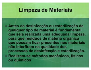Limpeza de MateriaisLimpeza de Materiais
 Antes da desinfecção ou esterilização de
qualquer tipo de material é fundamental
que seja realizada uma adequada limpeza,
para que resíduos de matéria orgânica
que possam ficar presentes nos materiais
não interfiram na qualidade dos
processos de desinfecção e esterilização.
 Realizam-se métodos mecânicos, físicos
ou químicos
 