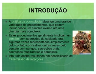 INTRODUÇÃOINTRODUÇÃO
 A prática da odontologia abrange uma grande
variedade de procedimentos, que podem
incluir desde um simples exame até uma
cirurgia mais complexa.
 Estes procedimentos geralmente implicam em
contato com secreções da cavidade oral,
algumas vezes representados simplesmente
pelo contato com saliva, outras vezes pelo
contato com sangue, secreções orais,
secreções respiratórias e aerossóis.
 Isto tudo acaba resultando em possibilidade de
transmissão de infecções.
 