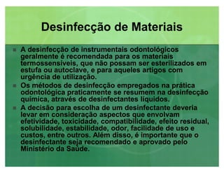 Desinfecção de MateriaisDesinfecção de Materiais
 A desinfecção de instrumentais odontológicos
geralmente é recomendada para os materiais
termossensíveis, que não possam ser esterilizados em
estufa ou autoclave, e para aqueles artigos com
urgência de utilização.
 Os métodos de desinfecção empregados na prática
odontológica praticamente se resumem na desinfecção
química, através de desinfectantes líquidos.
 A decisão para escolha de um desinfectante deveria
levar em consideração aspectos que envolvam
efetividade, toxicidade, compatibilidade, efeito residual,
solubilidade, estabilidade, odor, facilidade de uso e
custos, entre outros. Além disso, é importante que o
desinfectante seja recomendado e aprovado pelo
Ministério da Saúde.
 
