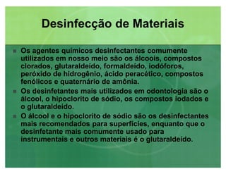 Os agentes químicos desinfectantes comumente
utilizados em nosso meio são os álcoois, compostos
clorados, glutaraldeído, formaldeído, iodóforos,
peróxido de hidrogênio, ácido peracético, compostos
fenólicos e quaternário de amônia.
 Os desinfetantes mais utilizados em odontologia são o
álcool, o hipoclorito de sódio, os compostos iodados e
o glutaraldeído.
 O álcool e o hipoclorito de sódio são os desinfectantes
mais recomendados para superfícies, enquanto que o
desinfetante mais comumente usado para
instrumentais e outros materiais é o glutaraldeído.
Desinfecção de MateriaisDesinfecção de Materiais
 